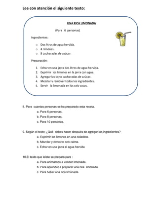 Lee con atención el siguiente texto: 
UNA RICA LIMONADA 
(Para 6 personas) 
Ingredientes: 
o Dos litros de agua hervida. 
o 4 limones. 
o 8 cucharadas de azúcar. 
Preparación: 
1. Echar en una jarra dos litros de agua hervida. 
2. Exprimir los limones en la jarra con agua. 
3. Agregar las ocho cucharadas de azúcar. 
4. Mezclar y remover todos los ingredientes. 
5. Servir la limonada en los seis vasos. 
8. Para cuantas personas se ha preparado esta receta. 
a. Para 6 personas. 
b. Para 8 personas. 
c. Para 10 personas. 
9. Según el texto; ¿Qué debes hacer después de agregar los ingredientes? 
a. Exprimir los limones en una coladera. 
b. Mezclar y remover con calma. 
c. Echar en una jarra el agua hervida 
10.El texto que leíste se preparó para : 
a. Para animarnos a vender limonada. 
b. Para aprender a preparar una rica limonada 
c. Para beber una rica limonada. 
 
