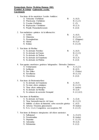 Farmacología Basica. Medicina Humana 2003.
II unidad de trabajo. Exploración escrita.
Cuestionario
1. Son ítems de los anestésicos Locales Amídicos:
1) Tetracaina Clorhidrato R: A. (4,5)
2) Prisclocaina Clorhidrato B. (1,2,3)
3) Cocaína Clorhidrato C. (5)
4) Ropivacaina Clorhidrato D. (1,3)
5) Propilo Paraaminobenzoato E. (2,4)
2. Son mediadores químicos de la inflamación:
1) GABA R: A. (4,5)
2) Glutamina B. (1,2,3)
3) Prostaglandinas C. (Ninguno)
4) Glicina D. (3,5)
5) Kininas E. (1,2,4)
3. Son ítems de Morfina:
1) Es derivado Perrólico R: A. (4,5)
2) Es derivado de Furano B. (1,2,3)
3) Es derivado de Tiofeno C. (5)
4) Es derivado de Fenantreno D. (1,3)
5) Es derivado de Piridina E. (2,4)
4. Son agentes anestésicos genéricos halogenados: Derivados Entéricos:
1) Ciclopropano R: A. (1,2,3)
2) Isoflurano B. (4,5)
3) Éter Etílico C. (Todos)
4) Sevoflurano D. (1,3,5)
5) Cloroformo E. (2,4)
5. Son ítems de Dextrometorfano:
1) Es derivado de Fenantreno R: A. (4,5)
2) No tiene efecto antialgico B. (1,2,3)
3) Tiene efecto antitusigeno C. (todos)
4) Es derivado de Morfina D. (2,4)
5) Es reductor de secreción bronquial E. (1,3,4,5)
6. Son ítems de Ranitidina:
1) Es derivado de Furano R: A. (2,4)
2) Tiene biotransformación de I paso B. (1,2,3)
3) Inhibido el efecto de histamina sobre secreción gástrica C. (4,5)
4) Adversa: Ocasiona ginecomastia D. (todos)
5) N.A.: I.A.A: Competitiva con receptores M2 E. (1,3,5)
7. Son ítems de fármacos sinergisantes del efecto anestesico:
1) Salbutamol R: A. (3,4,5)
2) Noradrenalina B. (todas)
3) Dopanina C. (1,3,5)
4) Adrenalina D. (2,4)
5) Dobutamina E. (1,2)
 