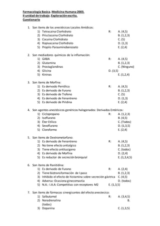 Farmacología Basica. Medicina Humana 2003.
II unidad de trabajo. Exploración escrita.
Cuestionario
1. Son ítems de los anestésicos Locales Amídicos:
1) Tetracaina Clorhidrato R: A. (4,5)
2) Prisclocaina Clorhidrato B. (1,2,3)
3) Cocaína Clorhidrato C. (5)
4) Ropivacaina Clorhidrato D. (1,3)
5) Propilo Paraaminobenzoato E. (2,4)
2. Son mediadores químicos de la inflamación:
1) GABA R: A. (4,5)
2) Glutamina B. (1,2,3)
3) Prostaglandinas C. (Ninguno)
4) Glicina D. (3,5)
5) Kininas E. (1,2,4)
3. Son ítems de Morfina:
1) Es derivado Perrólico R: A. (4,5)
2) Es derivado de Furano B. (1,2,3)
3) Es derivado de Tiofeno C. (5)
4) Es derivado de Fenantreno D. (1,3)
5) Es derivado de Piridina E. (2,4)
4. Son agentes anestésicos genéricos halogenados: Derivados Entéricos:
1) Ciclopropano R: A. (1,2,3)
2) Isoflurano B. (4,5)
3) Éter Etílico C. (Todos)
4) Sevoflurano D. (1,3,5)
5) Cloroformo E. (2,4)
5. Son ítems de Dextrometorfano:
1) Es derivado de Fenantreno R: A. (4,5)
2) No tiene efecto antialgico B. (1,2,3)
3) Tiene efecto antitusigeno C. (todos)
4) Es derivado de Morfina D. (2,4)
5) Es reductor de secreción bronquial E. (1,3,4,5)
6. Son ítems de Ranitidina:
1) Es derivado de Furano R: A. (2,4)
2) Tiene biotransformación de I paso B. (1,2,3)
3) Inhibido el efecto de histamina sobre secreción gástrica C. (4,5)
4) Adversa: Ocasiona ginecomastia D. (todos)
5) N.A.: I.A.A: Competitiva con receptores M2 E. (1,3,5)
7. Son ítems de fármacos sinergisantes del efecto anestesico:
1) Salbutamol R: A. (3,4,5)
2) Noradrenalina B.
(todas)
3) Dopanina C. (1,3,5)
 