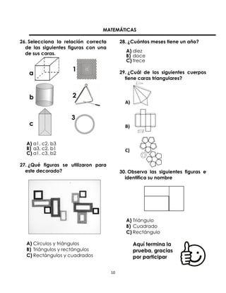 MATEMÁTICAS
26. Selecciona la relación correcta
de las siguientes figuras con una
de sus caras.

28. ¿Cuántos meses tiene un año?
A) diez
B) doce
C) trece
29. ¿Cuál de los siguientes cuerpos
tiene caras triangulares?

A)

B)
A) a1, c2, b3
B) a3, c2, b1
C) a1, c3, b2

C)

27. ¿Qué figuras se utilizaron para
este decorado?

30. Observa las siguientes figuras e
identifica su nombre

A) Triángulo
B) Cuadrado
C) Rectángulo
A) Círculos y triángulos
B) Triángulos y rectángulos
C) Rectángulos y cuadrados

Aquí termina la
prueba, gracias
por participar
10

 