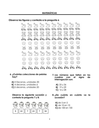 MATEMÁTICAS

Observa las figuras y contesta a la pregunta 6

6. ¿Cuántas colecciones de pelotas
hay?

7. Los números que faltan en los
cuadros
con
el
signo
de
interrogación son:

A) 3 Decenas, unidades 30
B) 4 decenas, unidades 6
C) 5 decenas, unidades 20

A) 25 y 36
B) 19 y 29
C) 16 y 28

Observa la siguiente sucesión y
contesta la pregunta 7 y 8:

8. ¿De cuánto en cuánto va la
sucesión?
A) de 5 en 5
B) de 10 en 10
C) de 100 en 100

3

 