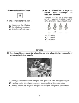 Observa el siguiente número

10. Lee la información y elige la
opción
que
contenga
la
respuesta correcta.

58

Mariana vende en el mercado
elotes a 5 pesos ¿cuánto ganó si
sólo vendió los siguientes elotes?

9. Este número se formó con:
A) 5 decenas 8 unidades
B) 5 unidades 8 decenas
C) 5 centenas 8 unidades

A) 15 pesos
B) 20 pesos
C) 35 pesos

ESPAÑOL
11. Elige la opción que describe a las niñas de esta fotografía, ten en cuenta el
uso correcto de la ortografía.

A) vianey y karol son buenas amigas, Son gruñonas y no les agrada jugar
B) las niñas están estudiando en casa sondivertidas i les gusta jugar
C) Vianey y Karol son mejores amigas. Son alegres, amigables y divertidas

4

 
