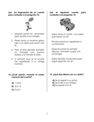 Lee los fragmentos de un cuento
para contestar a la pregunta 12:

Lee el siguiente cuento
contestar a la pregunta 13:

para

1. después pensó en reventarlo
para asustar a sus amigos.

Mario tenía un carrito y no sabía
qué hacer con él

2. Pedro tenía un enorme globo
rojo y no sabía qué hacer con
él,

Primero pensó en regalárselo a
su hermanito

3. Pero al final decidió escribirle
un mensaje con buenos
deseos y lo mandó al cielo.

Después pensó en pintarle
algunos animales y jugar con
sus amigos

4. lo primero que se le ocurrió
fue regalárselo a su amiga
Carmen,

Mario decidió conservarlo para
seguir jugando con él

13. ¿Qué hizo Mario con su carrito?

12. ¿Cuál opción muestra el orden
correcto del cuento?

A) Se lo regaló a su primo
B) Se lo dio a sus amigos
C) Se quedó con él

A) 1,2,3,4
B) 2,4,1,3
C) 2,4,3,1

5

 