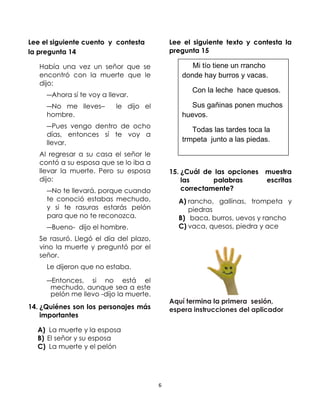 Lee el siguiente cuento y contesta
la pregunta 14

Lee el siguiente texto y contesta la
pregunta 15

Había una vez un señor que se
encontró con la muerte que le
dijo:

Mi tío tiene un rrancho
donde hay burros y vacas.
Con la leche hace quesos.

―Ahora sí te voy a llevar.
―No me lleves–
hombre.

le dijo el

Sus gañinas ponen muchos
huevos.

―Pues vengo dentro de ocho
días, entonces sí te voy a
llevar.

Todas las tardes toca la
trmpeta junto a las piedas.

Al regresar a su casa el señor le
contó a su esposa que se lo iba a
llevar la muerte. Pero su esposa
dijo:

15. ¿Cuál de las opciones
las
palabras
correctamente?

―No te llevará, porque cuando
te conoció estabas mechudo,
y si te rasuras estarás pelón
para que no te reconozca.

muestra
escritas

A) rancho, gallinas, trompeta y
piedras
B) baca, burros, uevos y rancho
C) vaca, quesos, piedra y ace

―Bueno- dijo el hombre.
Se rasuró. Llegó el día del plazo,
vino la muerte y preguntó por el
señor.
Le dijeron que no estaba.
―Entonces, si no está el
mechudo, aunque sea a este
pelón me llevo -dijo la muerte.

Aquí termina la primera sesión,
espera instrucciones del aplicador

14. ¿Quiénes son los personajes más
importantes
A) La muerte y la esposa
B) El señor y su esposa
C) La muerte y el pelón

6

 