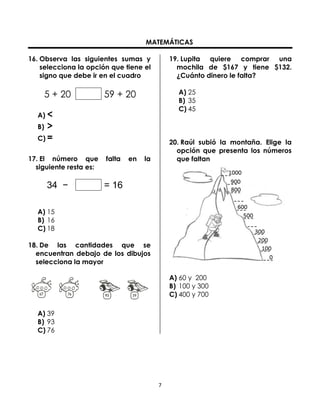 MATEMÁTICAS
16. Observa las siguientes sumas y
selecciona la opción que tiene el
signo que debe ir en el cuadro

5 + 20

19. Lupita quiere comprar una
mochila de $167 y tiene $132.
¿Cuánto dinero le falta?
A) 25
B) 35
C) 45

59 + 20

A) <

>
C) =
B)

17. El número que
siguiente resta es:

34 −

falta

en

20. Raúl subió la montaña. Elige la
opción que presenta los números
que faltan

la

= 16

A) 15
B) 16
C) 18
18. De las cantidades que se
encuentran debajo de los dibujos
selecciona la mayor
A) 60 y 200
B) 100 y 300
C) 400 y 700
A) 39
B) 93
C) 76

7

 