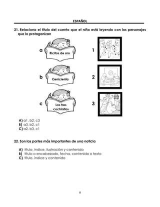 ESPAÑOL
21. Relaciona el título del cuento que el niño está leyendo con los personajes
que lo protagonizan

A) a1, b2, c3
B) a3, b2, c1
C) a2, b3, c1
22. Son las partes más importantes de una noticia
A) título, índice, ilustración y contenido
B) título o encabezado, fecha, contenido o texto
C) título, índice y contenido

8

 