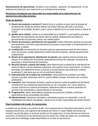 Administración de operaciones: se define como el diseño, operación, el mejoramiento en los
sistemas de produccion que crean los bs y ss primarios de la empresa.
Decisiones estratégicas que desarrollan los responsables de la administración de
operaciones entre ellas tenemos:
Áreas de decisión:
1) Diseño del producto o servicio:El diseño de bs y ss define en gran parte el proceso de
transformación donde los diseños definen los limites inferiores del costo y los limites
superiores de la calidad. Es decir ¿cómo vamos a diseñar los bs y/o ssqe vamos a ofrecer al
mcdo?
2) gestión de la calidad: ¿Quién es el responsable de la calidad? Lo cual significa que debe
determinar las expectativas del cliente sobre la calidad, estableciendo las políticas y
procedimientos que permitan ofrecer una calidad óptima.
3) Diseño de procesos y planificación de capacidad: existen diferentes opciones de procesos
para productos o servicios cuyas decisiones de proceso comprometen a la administración con
tecnología y calidad.
4) Localización: las decisiones de ubicación para las organizaciones tanto de mano factura
como de servicios, pueden determinar el éxito final de la empresa. ¿Dónde situaremos las
instalaciones?.
5) Diseño de la organización (distribución de planta): esto significa diversas formas que
influyen en la distribución de la planta, dependiendo del flujo de materiales, decisiones de
tecnología y requerimientos de inventarios.
6) Recurso humano y diseño del trabajo: debe determinarse la calidad de la vida laboral asi
mismo el talento y de las destrezas requeridas, esto significa como proporcionar un entorno
de trabajo razonablemente bueno (¿Cuándo se puede esperar que produzcan nuestros
empleados?). esto tiene que ver con el rendimiento laboral.
7) Administración de la cadena de suministros: estas decisiones se definen que debe ,
hacerse y qe debe comprarse, tener en cuenta calidad, entrega, innovación por un precio
satisfactorio.
8) Inventario: estas decisiones se basan cuando se toma en cuenta la satisfacción del cliente
considerando que cantidad de requerimientos se van a necesitar. Asi mismo debemos
conocer quienes son nuestros proveedores; deberíamos fabricar nuestros productos de
acuerdo a las necesidades y requerimientos en el mercado.
9) Programación: deben desarrollarse programas de produccion factibles y eficientes
dependiendo de las necesidades del cliente.
10) Mantenimiento: decisiones orientadas a actividades propias a su desarrollo y nivel de
confiabilidad del sistema. Se plantea. ¿Quién se va a hacer responsable del mantenimiento?
Papel estratégico de la adm. De operaciones:
a medida que se estudia y se practica la adm. De la operaciones es importante preocuparse por los
aspectos económicos y de ingeniería del producto asi mismo un mayor detalle del proceso de
inversión qe permita lograr un producto acorde con las exigencias y normas técnicas asi mismo la
economia y la eficiencia de las operaciones de conversión son metas que deben ser consideradas
como parte de la estrategia q debe desarrollarse en el área de operaciones.
 