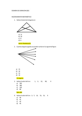 EXAMEN DE ADMISION 2021
RAZONAMIENTOMATEMÁTICO
1. Hallarel total de triángulosen
a) 12
b) 10
c) 8
d) 6
HAY 8 TRIANGULOS
2. Cuantosángulosagudosse puedencontarenla siguientefigura
a) 15
b) 16
c) 13
d) 14
15 ángulos
3. Hallarel valor de X en: 1, 3; 12; 60; X
a) 350
b) 360
c) 120
d) 80
Rpta 360
4. Hallarel valor de X en: 3; 7; 13; 21; 31; X
a) 40
b) 41
c) 42
d) 45
 