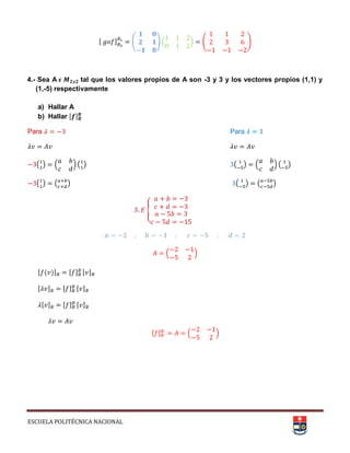 ESCUELA POLITÉCNICA NACIONAL
, - ( + . / ( +
4.- Sea A tal que los valores propios de A son -3 y 3 y los vectores propios (1,1) y
(1,-5) respectivamente
a) Hallar A
b) Hallar , -
Para Para
( ) . / ( ) ( ) . / ( )
( ) ( ) ( ) ( )
{
. /
, ( )- , - , -
, - , - , -
, - , - , -
, - . /
 