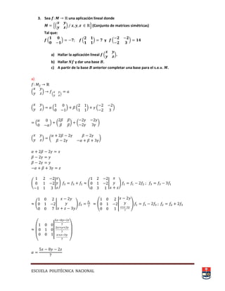 ESCUELA POLITÉCNICA NACIONAL
3. Sea una aplicación lineal donde
,( ) - (Conjunto de matrices simétricas)
Tal que:
( ) ( ) y ( )
a) Hallar la aplicación lineal ( ).
b) Hallar y dar una base .
c) A partir de la base anterior completar una base para el s.e.v. .
a)
( )
( )
( ) ( ) ( ) ( )
( ) ( * ( *
( ) ( *
( | + ( | +
( | + ( | )
(
||
)
 