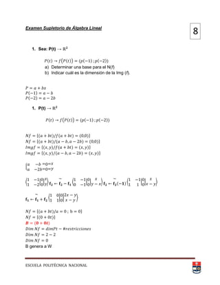 ESCUELA POLITÉCNICA NACIONAL
Examen Supletorio de Álgebra Lineal
1. Sea: P(t) →
( ) ( ( )) ( ( ) ( ))
a) Determinar una base para el N(f)
b) Indicar cuál es la dimensión de la Img (f).
( )
( )
1. P(t) →
( ) ( ( )) ( ( ) ( ))
*( ) ( ) ( )+
*( ) ( ) ( )+
*( ) ( ) ( )+
*( ) ( ) ( )+
{
⟨ | | ⟩ ⟨ | | ⟩ ( ) ⟨ | | ⟩
⟨ | | ⟩
*( ) +
*( )+
( )
B genera a W
8
 