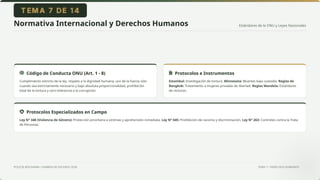 Estándares de la ONU y Leyes Nacionales
POLICÍA BOLIVIANA • EXAMEN DE ASCENSO 2026 TEMA 7 • DERECHOS HUMANOS
Normativa Internacional y Derechos Humanos
Código de Conducta ONU (Art. 1 - 8)
Cumplimiento estricto de la ley, respeto a la dignidad humana, uso de la fuerza sólo
cuando sea estrictamente necesario y bajo absoluta proporcionalidad, prohibición
total de la tortura y cero tolerancia a la corrupción.
Protocolos e Instrumentos
Estambul: Investigación de tortura. Minnesota: Muertes bajo custodia. Reglas de
Bangkok: Tratamiento a mujeres privadas de libertad. Reglas Mandela: Estándares
de reclusos.
Protocolos Especializados en Campo
Ley N° 348 (Violencia de Género): Protección prioritaria a víctimas y aprehensión inmediata. Ley N° 045: Prohibición de racismo y discriminación. Ley N° 263: Controles contra la Trata
de Personas.
 