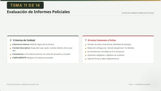Control de Calidad y Redacción Forense
POLICÍA BOLIVIANA • EXAMEN DE ASCENSO 2026 TEMA 11 • INFORMES POLICIALES
Evaluación de Informes Policiales
Criterios de Calidad Errores Comunes a Evitar
Coherencia interna: Relación lógica de los hechos.
Claridad descriptiva: Responder qué, quién, cuándo, dónde, cómo y por
qué.
Consistencia: Concordancia estricta con actas de secuestro y custodia.
CUMPLIMIENTO: Respeto a los plazos procesales.
Omisión de datos clave (horas, identidad de testigos).
Redacción ambigua (ej. "actitud sospechosa" sin detallar).
Inconsistencias cronológicas en la secuencia.
Opiniones subjetivas o adjetivos sin sustento.
Falta de firmas y sellos reglamentarios.
▪
▪
▪
▪
▪
▪
▪
▪
▪
 