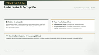 Ley Marcelo Quiroga Santa Cruz (N° 004)
POLICÍA BOLIVIANA • EXAMEN DE ASCENSO 2026 TEMA 14 • LEY N° 004
Lucha contra la Corrupción
Mandato Constitucional de Imprescriptibilidad
Los delitos de corrupción que causen daño económico estructural al Estado Boliviano no prescriben jamás y no admiten inmunidad ni privilegio alguno.
Ámbito de Aplicación
Aplica obligatoriamente a todos los servidores y ex-servidores públicos de la Policía
Boliviana, Fuerzas Armadas, Gobernaciones, Municipios y particulares que causen
daño patrimonial al Estado.
Tipos Penales Específicos
Uso Indebido de Bienes: Explotación de ventajas estatales.
Enriquecimiento Ilícito: Incremento patrimonial no justificado.
Cohecho Transnacional: Sobornos e intermediaciones.
▪
▪
▪
 
