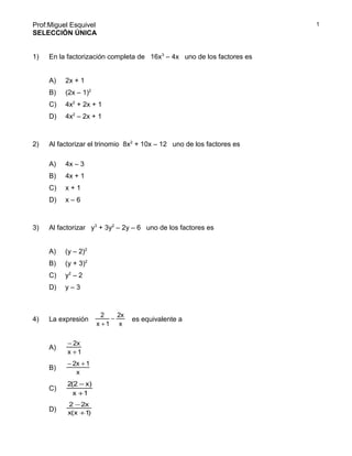 Prof:Miguel Esquivel
SELECCIÓN ÚNICA
1) En la factorización completa de 16x3
– 4x uno de los factores es
A) 2x + 1
B) (2x – 1)2
C) 4x2
+ 2x + 1
D) 4x2
– 2x + 1
2) Al factorizar el trinomio 8x2
+ 10x – 12 uno de los factores es
A) 4x – 3
B) 4x + 1
C) x + 1
D) x – 6
3) Al factorizar y3
+ 3y2
– 2y – 6 uno de los factores es
A) (y – 2)2
B) (y + 3)2
C) y2
– 2
D) y – 3
4) La expresión
x
x2
1x
2
−
+
es equivalente a
A)
1x
x2
+
−
B)
x
1x2 +−
C)
1x
)x2(2
+
−
D) )1x(x
x22
+
−
1
 