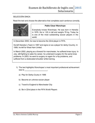 Examen de Bachillerato de Inglés con
Solucionario
2015
Lic. Marco Antonio Cubillo Murray Página 1
SELECCIÓN ÚNICA
Read the text and choose the alternative that completes each sentence correctly.
1) The text highlights Wanchopes´s most important profesional achievement
was to ______________________.
a) Play for Derby Coutry in 1996
b) Become an unknow soccer player
c) Travel to England to Manchester City
d) Be in 22nd place in the FIFA World Players
Pablo César Wanchope
Everybody knows Wanchope. He was born in Heredia
in 1976. He is 1.93 m tall and weighs 78 kg. Today he
is one of the most outstanding soccer players in the
world.
In December 2000, he rose to become the 22nd player in FIFA.
He left Heredia´s Team in 1997 and signe on as a player for derby Country. In
1999, he left for West Ham United.
In March 2002, playing as a forward for manchester, he suffered knee injury. In
July, still fighting to sabe his career, he underwent surgery for the same knee
problema. In 2003, he went to surgery on again for a hip problema, and
suffered from a doslocated shoulder while training.
 