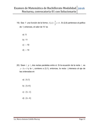Examen de Matemática de Bachillerato Modalidad
Nocturna, convocatoria 01 con Solucionario
2016
Lic. Marco Antonio Cubillo Murray Page 11
19) Sea f una función de la forma  
3
2
f x x b  . Si (2,8) pertenece al gráfico
de f, entonces, el valor de “b” es
a) 5
b) 11
c) – 10
d) – 14
20) Sean 1 y 2 dos rectas paralelas entre sí. Si la ecuación de la recta 1 es
3 5y x  y la 2 contiene a (3,1), entonces, la recta 2 interseca al eje de
las ordenadas en
a)  0,3
b)  0,10
c)  0, 2
d)  0, 8
 