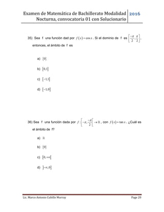 Examen de Matemática de Bachillerato Modalidad
Nocturna, convocatoria 01 con Solucionario
2016
Lic. Marco Antonio Cubillo Murray Page 20
35) Sea f una función dad por   cosf x x . Si el dominio de f es ,
2 2
  
  
,
entonces, el ámbito de f es
a)  0
b)  0,1
c)  1,1
d)  1,0
36) Sea f una función dada por : ,
2
f


 
   
, con   tanf x x . ¿Cuál es
el ámbito de f?
a)
b)  0
c)  0,
d)  ,0
 