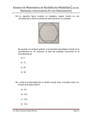Examen de Matemática de Bachillerato Modalidad
Nocturna, convocatoria 01 con Solucionario
2016
Lic. Marco Antonio Cubillo Murray Page 33
54) La siguiente figura muestra un hexágono regular inscrito en una
circunferencia y dicha circunferencia está inscrita en un cuadrado:
De acuerdo con la figura anterior, si el perímetro del polígono inscrito en la
circunferencia es 18, entonces, el área del cuadrado circunscrito en la
circunferencia es
a) 9
b) 12
c) 24
d) 36
55) ¿Cuál es el área lateral de un cilindro circular recto, si la altura mide 10 y
el radio de la base mide 6?
a) 60
b) 120
c) 136
d) 156
 