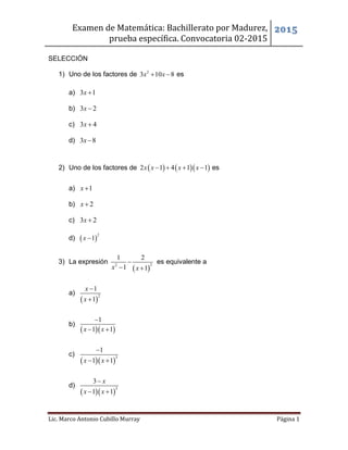Examen de Matemática: Bachillerato por Madurez,
prueba específica. Convocatoria 02-2015
2015
Lic. Marco Antonio Cubillo Murray Página 1
SELECCIÓN
1) Uno de los factores de 2
3 10 8x x  es
a) 3 1x 
b) 3 2x 
c) 3 4x 
d) 3 8x 
2) Uno de los factores de     2 1 4 1 1x x x x    es
a) 1x 
b) 2x 
c) 3 2x 
d)  
2
1x 
3) La expresión
 
22
1 2
1 1x x

 
es equivalente a
a)
 
2
1
1
x
x


b)
  
1
1 1x x

 
c)
  
3
1
1 1x x

 
d)
  
2
3
1 1
x
x x

 
 