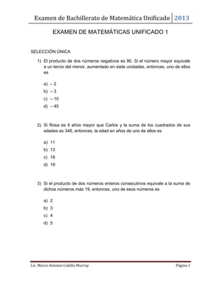 Examen de Bachillerato de Matemática Unificado 2013
Lic. Marco Antonio Cubillo Murray Página 1
EXAMEN DE MATEMÁTICAS UNIFICADO 1
SELECCIÓN ÚNICA
1) El producto de dos números negativos es 90. Si el número mayor equivale
a un tercio del menor, aumentado en siete unidades, entonces, uno de ellos
es
a) – 2
b) – 3
c) – 10
d) – 45
2) Si Rosa es 4 años mayor que Carlos y la suma de los cuadrados de sus
edades es 346, entonces, la edad en años de uno de ellos es
a) 11
b) 13
c) 18
d) 19
3) Si el producto de dos números enteros consecutivos equivale a la suma de
dichos números más 19, entonces, uno de esos números es
a) 2
b) 3
c) 4
d) 5
 
