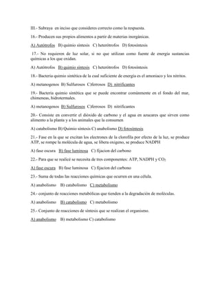 III.- Subraya en inciso que consideres correcto como la respuesta.
16.- Producen sus propios alimentos a partir de materias inorgánicas.
A) Autótrofos B) quimio síntesis C) heterótrofos D) fotosíntesis
17.- No requieren de luz solar, si no que utilizan como fuente de energía sustancias
químicas a los que oxidan.
A) Autótrofos B) quimio síntesis C) heterótrofos D) fotosíntesis
18.- Bacteria quimio sintética de la cual suficiente de energía es el amoniaco y los nitritos.
A) metanogenos B) Sulfurosos C)ferrosos D) nitrificantes
19.- Bacteria quimio sintética que se puede encontrar comúnmente en el fondo del mar,
chimeneas, hidrotermales.
A) metanogenos B) Sulfurosos C)ferrosos D) nitrificantes
20.- Consiste en convertir el dióxido de carbono y el agua en azucares que sirven como
alimento a la planta y a los animales que la consumen
A) catabolismo B) Quimio síntesis C) anabolismo D) fotosíntesis
21.- Fase en la que se excitan los electrones de la clorofila por efecto de la luz, se produce
ATP, se rompe la molécula de agua, se libera oxigeno, se produce NADPH
A) fase oscura B) fase luminosa C) fijacion del carbono
22.- Para que se realicé se necesita de tres componentes: ATP, NADPH y CO2
A) fase oscura B) fase luminosa C) fijacion del carbono
23.- Suma de todas las reacciones químicas que ocurren en una célula.
A) anabolismo

B) catabolismo C) metabolismo

24.- conjunto de reacciones metabólicas que tienden a la degradación de moléculas.
A) anabolismo

B) catabolismo C) metabolismo

25.- Conjunto de reacciones de síntesis que se realizan el organismo.
A) anabolismo

B) metabolismo C) catabolismo

 