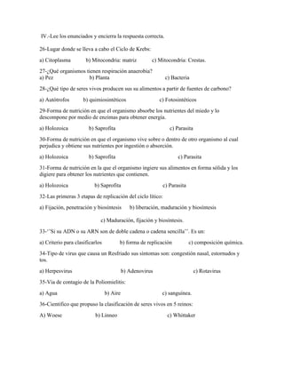 IV.-Lee los enunciados y encierra la respuesta correcta.
26-Lugar donde se lleva a cabo el Ciclo de Krebs:
a) Citoplasma

b) Mitocondria: matriz

c) Mitocondria: Crestas.

27-¿Qué organismos tienen respiración anaerobia?
a) Pez
b) Planta

c) Bacteria

28-¿Qué tipo de seres vivos producen sus su alimentos a partir de fuentes de carbono?
a) Autótrofos

b) quimiosintéticos

c) Fotosintéticos

29-Forma de nutrición en que el organismo absorbe los nutrientes del miedo y lo
descompone por medio de enzimas para obtener energía.
a) Holozoica

b) Saprofita

c) Parasita

30-Forma de nutrición en que el organismo vive sobre o dentro de otro organismo al cual
perjudica y obtiene sus nutrientes por ingestión o absorción.
a) Holozoica

b) Saprofita

c) Parasita

31-Forma de nutrición en la que el organismo ingiere sus alimentos en forma sólida y los
digiere para obtener los nutrientes que contienen.
a) Holozoica

b) Saprofita

c) Parasita

32-Las primeras 3 etapas de replicación del ciclo lítico:
a) Fijación, penetración y biosíntesis

b) liberación, maduración y biosíntesis

c) Maduración, fijación y biosíntesis.
33-‘’Si su ADN o su ARN son de doble cadena o cadena sencilla’’. Es un:
a) Criterio para clasificarlos

b) forma de replicación

c) composición química.

34-Tipo de virus que causa un Resfriado sus síntomas son: congestión nasal, estornudos y
tos.
a) Herpesvirus

b) Adenovirus

c) Rotavirus

35-Via de contagio de la Poliomielitis:
a) Agua

b) Aire

c) sanguínea.

36-Cientifico que propuso la clasificación de seres vivos en 5 reinos:
A) Woese

b) Linneo

c) Whittaker

 