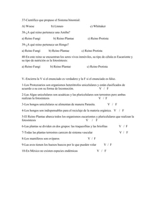37-Cientifico que propuso el Sistema binomial:
A) Woese

b) Linneo

c) Whittaker

38-¿A qué reino pertenece una Amiba?
a) Reino Fungi

b) Reino Plantae

c) Reino Protista

39-¿A qué reino pertenece un Hongo?
a) Reino Fungi

b) Reino Plantae

c) Reino Protista

40-En este reino se encuentran los seres vivos inmóviles, su tipo de célula es Eucarionte y
su tipo de nutrición es la fotosíntesis:
a) Reino Fungi

b) Reino Plantae

c) Reino Protista

V.-Encierra la V si el enunciado es verdadero y la F si el enunciado es falso.
1-Los Protozoarios son organismos heterótrofos unicelulares y están clasificados de
acuerdo a su con su forma de locomoción.
V / F
2-Las Algas unicelulares son acuáticas y las pluricelulares son terrestres pero ambas
realizan la fotosíntesis
V / F
3-Los hongos unicelulares se alimentan de manera Parasita.

V / F

4-Los hongos son indispensables para el reciclaje de la materia orgánica. V

/ F

5-El Reino Plantae abarca todos los organismos eucariontes y pluricelulares que realizan la
fotosíntesis
V / F
6-Las plantas se dividen en dos grupos: las traqueofitas y las briofitas

V / F

7-Todas las plantas terrestres carecen de sistema vascular

V / F

8-Los mamíferos son ovíparos

V / F

9-Las aves tienen los huesos huecos por lo que pueden volar
10-En México no existen especies endémicas

V / F
V / F

 