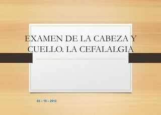 EXAMEN DE LA CABEZA Y
CUELLO. LA CEFALALGIA




  03 – 10 – 2012
 