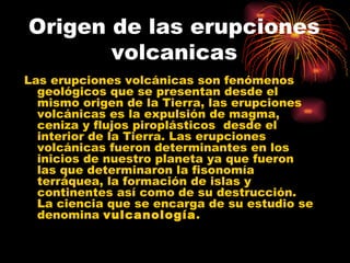 Origen de las erupciones volcanicas Las erupciones volcánicas son fenómenos geológicos que se presentan desde el mismo origen de la Tierra, las erupciones volcánicas es la expulsión de magma, ceniza y flujos piroplásticos  desde el interior de la Tierra. Las erupciones volcánicas fueron determinantes en los inicios de nuestro planeta ya que fueron las que determinaron la fisonomía terráquea, la formación de islas y continentes así como de su destrucción. La ciencia que se encarga de su estudio se denomina  vulcanología .  