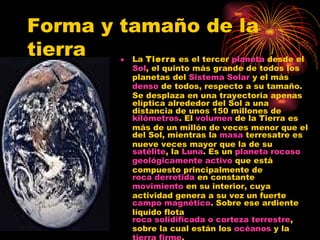 Forma y tamaño de la tierra La  Tierra  es el tercer  planeta  desde el  Sol , el quinto más grande de todos los planetas del  Sistema Solar  y el más  denso  de todos, respecto a su tamaño. Se desplaza en una trayectoria apenas elíptica alrededor del Sol a una distancia de unos 150 millones de  kilómetros . El  volumen  de la Tierra es más de un millón de veces menor que el del Sol, mientras la  masa  terresatre es nueve veces mayor que la de su  satélite , la  Luna . Es un  planeta rocoso   geológicamente activo  que está compuesto principalmente de  roca derretida  en constante  movimiento  en su interior, cuya actividad genera a su vez un fuerte  campo magnético . Sobre ese ardiente líquido flota  roca solidificada o corteza terrestre , sobre la cual están los  océanos  y la  tierra firme . 