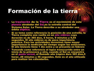Formación de la tierra La  traslación  de la  Tierra  es el movimiento de este  planeta  alrededor del  Sol ,es la estrella central del Sistema Solar. La Tierra describe a su alrededor una órbita  elíptica . Si se toma como referencia la posición de una estrella, la Tierra completa una vuelta en un  año sidéreo  cuya duración es de 365 días, 6 horas, 9 minutos y 9,54 segundos. El año sidéreo es de poca importancia práctica. Para las actividades terrestres tiene mayor importancia la medición del tiempo según las estaciones. El año bisiesto tiene 1 día extra y se presenta en febrero Tomando como referencia el lapso transcurrido entre un inicio de la primavera y otro, cuando el Sol se encuentra en el  punto vernal , el llamado año trópico dura 365 días,5 horas ,48 minutos y 46 segundos. Este es el año utilizado para realizar los calendarios. 