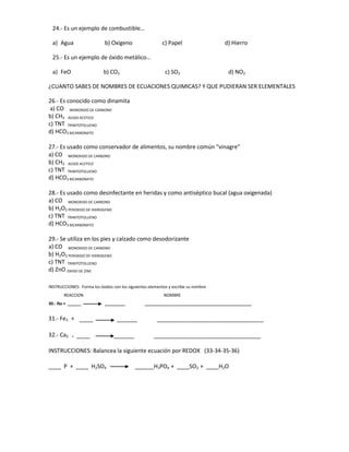 24.- Es un ejemplo de combustible…

  a) Agua                   b) Oxigeno                   c) Papel                   d) Hierro

  25.- Es un ejemplo de óxido metálico…

  a) FeO                   b) CO2                          c) SO2                     d) NO2

¿CUANTO SABES DE NOMBRES DE ECUACIONES QUIMICAS? Y QUE PUDIERAN SER ELEMENTALES

26.- Es conocido como dinamita
 a) CO MONOXIDO DE CARBONO
b) CH3 ACIDO ACETICO
c) TNT TRINITOTOLUENO
d) HCO3 BICARBONATO

27.- Es usado como conservador de alimentos, su nombre común “vinagre”
a) CO MONOXIDO DE CARBONO
b) CH3 ACIDO ACETICO
c) TNT TRINITOTOLUENO
d) HCO3 BICARBONATO

28.- Es usado como desinfectante en heridas y como antiséptico bucal (agua oxigenada)
a) CO MONOXIDO DE CARBONO
b) H2O2 PEROXIDO DE HIDROGENO
c) TNT TRINITOTOLUENO
d) HCO3 BICARBONATO

29.- Se utiliza en los pies y calzado como desodorizante
a) CO MONOXIDO DE CARBONO
b) H2O2 PEROXIDO DE HIDROGENO
c) TNT TRINITOTOLUENO
d) ZnO OXIDO DE ZINC

INSTRUCCIONES: Forma los óxidos con los siguientes elementos y escribe su nombre
       REACCION                                           NOMBRE
30.- Na + ______            _________           _______________________________________________


31.- Fe3 +     ______             _________            _______________________________________________


32.- Ca2   + ______              _________           _______________________________________________


INSTRUCCIONES: Balancea la siguiente ecuación por REDOX (33-34-35-36)

____ P + ____ H2SO4                          ______H3PO4 + ____SO2 + ____H2O
 