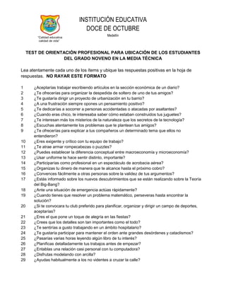 INSTITUCIÓN EDUCATIVA
                                   DOCE DE OCTUBRE
          “Calidad educativa
                                                Medellín
           calidad de vida”



     TEST DE ORIENTACIÓN PROFESIONAL PARA UBICACIÓN DE LOS ESTUDIANTES
                    DEL GRADO NOVENO EN LA MEDIA TÉCNICA

Lea atentamente cada uno de los ítems y ubique las respuestas positivas en la hoja de
respuestas. NO RAYAR ESTE FORMATO

1       ¿Aceptarías trabajar escribiendo artículos en la sección económica de un diario?
2       ¿Te ofrecerías para organizar la despedida de soltero de uno de tus amigos?
3       ¿Te gustaría dirigir un proyecto de urbanización en tu barrio?
4       ¿A una frustración siempre opones un pensamiento positivo?
5       ¿Te dedicarías a socorrer a personas accidentadas o atacadas por asaltantes?
6       ¿Cuando eras chico, te interesaba saber cómo estaban construidos tus juguetes?
7       ¿Te interesan más los misterios de la naturaleza que los secretos de la tecnología?
8       ¿Escuchas atentamente los problemas que te plantean tus amigos?
9       ¿Te ofrecerías para explicar a tus compañeros un determinado tema que ellos no
        entendieron?
10      ¿Eres exigente y crítico con tu equipo de trabajo?
11      ¿Te atrae armar rompecabezas o puzzles?
12      ¿Puedes establecer la diferencia conceptual entre macroeconomía y microeconomía?
13      ¿Usar uniforme te hace sentir distinto, importante?
14      ¿Participarías como profesional en un espectáculo de acrobacia aérea?
15      ¿Organizas tu dinero de manera que te alcance hasta el próximo cobro?
16      ¿Convences fácilmente a otras personas sobre la validez de tus argumentos?
17      ¿Estás informado sobre los nuevos descubrimientos que se están realizando sobre la Teoría
        del Big-Bang?
18      ¿Ante una situación de emergencia actúas rápidamente?
19      ¿Cuando tienes que resolver un problema matemático, perseveras hasta encontrar la
        solución?
20      ¿Si te convocara tu club preferido para planificar, organizar y dirigir un campo de deportes,
        aceptarías?
21      ¿Eres el que pone un toque de alegría en las fiestas?
22      ¿Crees que los detalles son tan importantes como el todo?
23      ¿Te sentirías a gusto trabajando en un ámbito hospitalario?
24      ¿Te gustaría participar para mantener el orden ante grandes desórdenes y cataclismos?
25      ¿Pasarías varias horas leyendo algún libro de tu interés?
26      ¿Planificas detalladamente tus trabajos antes de empezar?
27      ¿Entablas una relación casi personal con tu computadora?
28      ¿Disfrutas modelando con arcilla?
29      ¿Ayudas habitualmente a los no videntes a cruzar la calle?
 