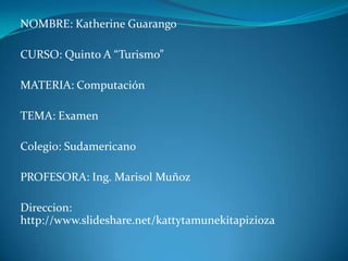 NOMBRE: Katherine Guarango CURSO: Quinto A “Turismo” MATERIA: Computación TEMA: Examen Colegio: Sudamericano PROFESORA: Ing. Marisol Muñoz Direccion:  http://www.slideshare.net/kattytamunekitapizioza 