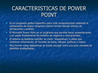 CARACTERISTICAS DE POWER POINT Es un programa grafico especifico para crear presentaciones mediante la combinación de textos imágenes colores formas dibujos efectos de animaciones y sonidos. El Microsoft Power Point es un programa que permite hacer presentaciones, y es usado ampliamente los ámbitos de negocios y educacionales. El sistema es bastante sencillo: se crean "diapositivas" o slides que contienen información, en formato de texto, dibujos, gráficos o videos. Para formar estas diapositivas se puede escoger entre una gran variedad de plantillas prediseñadas.