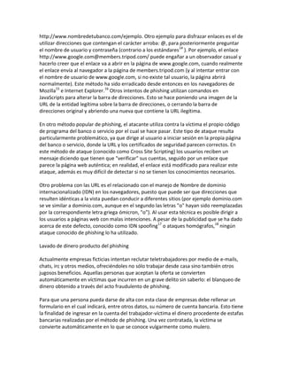 http://www.nombredetubanco.com/ejemplo. Otro ejemplo para disfrazar enlaces es el de
utilizar direcciones que contengan el carácter arroba: @, para posteriormente preguntar
el nombre de usuario y contraseña (contrario a los estándares14 ). Por ejemplo, el enlace
http://www.google.com@members.tripod.com/ puede engañar a un observador casual y
hacerlo creer que el enlace va a abrir en la página de www.google.com, cuando realmente
el enlace envía al navegador a la página de members.tripod.com (y al intentar entrar con
el nombre de usuario de www.google.com, si no existe tal usuario, la página abrirá
normalmente). Este método ha sido erradicado desde entonces en los navegadores de
Mozilla15 e Internet Explorer.16 Otros intentos de phishing utilizan comandos en
JavaScripts para alterar la barra de direcciones. Esto se hace poniendo una imagen de la
URL de la entidad legítima sobre la barra de direcciones, o cerrando la barra de
direcciones original y abriendo una nueva que contiene la URL ilegítima.

En otro método popular de phishing, el atacante utiliza contra la víctima el propio código
de programa del banco o servicio por el cual se hace pasar. Este tipo de ataque resulta
particularmente problemático, ya que dirige al usuario a iniciar sesión en la propia página
del banco o servicio, donde la URL y los certificados de seguridad parecen correctos. En
este método de ataque (conocido como Cross Site Scripting) los usuarios reciben un
mensaje diciendo que tienen que "verificar" sus cuentas, seguido por un enlace que
parece la página web auténtica; en realidad, el enlace está modificado para realizar este
ataque, además es muy difícil de detectar si no se tienen los conocimientos necesarios.

Otro problema con las URL es el relacionado con el manejo de Nombre de dominio
internacionalizado (IDN) en los navegadores, puesto que puede ser que direcciones que
resulten idénticas a la vista puedan conducir a diferentes sitios (por ejemplo dominio.com
se ve similar a dοminiο.com, aunque en el segundo las letras "o" hayan sido reemplazadas
por la correspondiente letra griega ómicron, "ο"). Al usar esta técnica es posible dirigir a
los usuarios a páginas web con malas intenciones. A pesar de la publicidad que se ha dado
acerca de este defecto, conocido como IDN spoofing17 o ataques homógrafos,18 ningún
ataque conocido de phishing lo ha utilizado.

Lavado de dinero producto del phishing

Actualmente empresas ficticias intentan reclutar teletrabajadores por medio de e-mails,
chats, irc y otros medios, ofreciéndoles no sólo trabajar desde casa sino también otros
jugosos beneficios. Aquellas personas que aceptan la oferta se convierten
automáticamente en víctimas que incurren en un grave delito sin saberlo: el blanqueo de
dinero obtenido a través del acto fraudulento de phishing.

Para que una persona pueda darse de alta con esta clase de empresas debe rellenar un
formulario en el cual indicará, entre otros datos, su número de cuenta bancaria. Esto tiene
la finalidad de ingresar en la cuenta del trabajador-víctima el dinero procedente de estafas
bancarias realizadas por el método de phishing. Una vez contratada, la víctima se
convierte automáticamente en lo que se conoce vulgarmente como mulero.
 