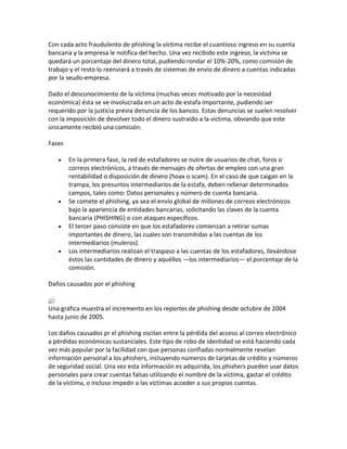 Con cada acto fraudulento de phishing la víctima recibe el cuantioso ingreso en su cuenta
bancaria y la empresa le notifica del hecho. Una vez recibido este ingreso, la víctima se
quedará un porcentaje del dinero total, pudiendo rondar el 10%-20%, como comisión de
trabajo y el resto lo reenviará a través de sistemas de envío de dinero a cuentas indicadas
por la seudo-empresa.

Dado el desconocimiento de la víctima (muchas veces motivado por la necesidad
económica) ésta se ve involucrada en un acto de estafa importante, pudiendo ser
requerido por la justicia previa denuncia de los bancos. Estas denuncias se suelen resolver
con la imposición de devolver todo el dinero sustraído a la víctima, obviando que este
únicamente recibió una comisión.

Fases

        En la primera fase, la red de estafadores se nutre de usuarios de chat, foros o
        correos electrónicos, a través de mensajes de ofertas de empleo con una gran
        rentabilidad o disposición de dinero (hoax o scam). En el caso de que caigan en la
        trampa, los presuntos intermediarios de la estafa, deben rellenar determinados
        campos, tales como: Datos personales y número de cuenta bancaria.
        Se comete el phishing, ya sea el envío global de millones de correos electrónicos
        bajo la apariencia de entidades bancarias, solicitando las claves de la cuenta
        bancaria (PHISHING) o con ataques específicos.
        El tercer paso consiste en que los estafadores comienzan a retirar sumas
        importantes de dinero, las cuales son transmitidas a las cuentas de los
        intermediarios (muleros).
        Los intermediarios realizan el traspaso a las cuentas de los estafadores, llevándose
        éstos las cantidades de dinero y aquéllos —los intermediarios— el porcentaje de la
        comisión.

Daños causados por el phishing


Una gráfica muestra el incremento en los reportes de phishing desde octubre de 2004
hasta junio de 2005.

Los daños causados pr el phishing oscilan entre la pérdida del acceso al correo electrónico
a pérdidas económicas sustanciales. Este tipo de robo de identidad se está haciendo cada
vez más popular por la facilidad con que personas confiadas normalmente revelan
información personal a los phishers, incluyendo números de tarjetas de crédito y números
de seguridad social. Una vez esta información es adquirida, los phishers pueden usar datos
personales para crear cuentas falsas utilizando el nombre de la víctima, gastar el crédito
de la víctima, o incluso impedir a las víctimas acceder a sus propias cuentas.
 