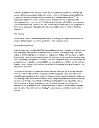 Se estima que entre mayo de 2004 y mayo de 2005, aproximadamente 1,2 millones de
usuarios de computadoras en los Estados Unidos tuvieron pérdidas a causa del phishing,
lo que suma a aproximadamente $929 millones de dólares estadounidenses.19 Los
negocios en los Estados Unidos perdieron cerca de 2000 millones de dólares al año
mientras sus clientes eran víctimas.20 El Reino Unido también sufrió el alto incremento en
la práctica del phishing. En marzo del 2005, la cantidad de dinero reportado que perdió el
Reino Unido a causa de esta práctica fue de aproximadamente £12 millones de libras
esterlinas.21

Anti-Phishing

Existen varias técnicas diferentes para combatir el phishing, incluyendo la legislación y la
creación de tecnologías específicas que tienen como objetivo evitarlo.

Respuestas organizativas

Una estrategia para combatir el phishing adoptada por algunas empresas es la de entrenar
a los empleados de modo que puedan reconocer posibles ataques phishing. Una nueva
táctica de phishing donde se envían correos electrónicos de tipo phishing a una compañía
determinada, conocido como spearphishing, ha motivado al entrenamiento de usuarios en
varias localidades, incluyendo la Academia Militar de West Point en los Estados Unidos. En
un experimento realizado en junio del 2004 con spearphishing, el 80% de los 500 cadetes
de West Point a los que se les envió un e-mail falso fueron engañados y procedieron a dar
información personal.22

Un usuario al que se le contacta mediante un mensaje electrónico y se le hace mención
sobre la necesidad de "verificar" una cuenta electrónica puede o bien contactar con la
compañía que supuestamente le envía el mensaje, o puede escribir la dirección web de un
sitio web seguro en la barra de direcciones de su navegador para evitar usar el enlace que
aparece en el mensaje sospechoso de phishing. Muchas compañías, incluyendo eBay y
PayPal, siempre se dirigen a sus clientes por su nombre de usuario en los correos
electrónicos, de manera que si un correo electrónico se dirige al usuario de una manera
genérica como ("Querido miembro de eBay") es probable que se trate de un intento de
phishing.
 