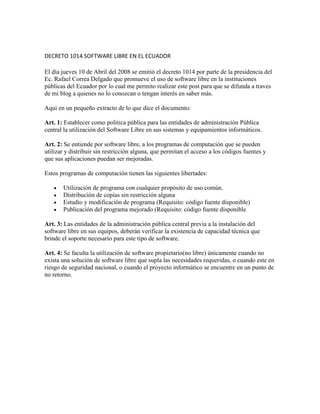 DECRETO 1014 SOFTWARE LIBRE EN EL ECUADOR

El día jueves 10 de Abril del 2008 se emitió el decreto 1014 por parte de la presidencia del
Ec. Rafael Correa Delgado que promueve el uso de software libre en la instituciones
públicas del Ecuador por lo cual me permito realizar este post para que se difunda a traves
de mi blog a quienes no lo conozcan o tengan interés en saber más.

Aqui en un pequeño extracto de lo que dice el documento:

Art. 1: Establecer como politica pública para las entidades de administración Pública
central la utilización del Software Libre en sus sistemas y equipamientos informáticos.

Art. 2: Se entiende por software libre, a los programas de computación que se pueden
utilizar y distribuir sin restricción alguna, que permitan el acceso a los códigos fuentes y
que sus aplicaciones puedan ser mejoradas.

Estos programas de computación tienen las siguientes libertades:

       Utilización de programa con cualquier propósito de uso común.
       Distribución de copias sin restricción alguna
       Estudio y modificación de programa (Requisito: código fuente disponible)
       Publicación del programa mejorado (Requisito: código fuente disponible

Art. 3: Las entidades de la administración pública central previa a la instalación del
software libre en sus equipos, deberán verificar la existencia de capacidad técnica que
brinde el soporte necesario para este tipo de software.

Art. 4: Se faculta la utilización de software propietario(no libre) únicamente cuando no
exista una solución de software libre que supla las necesidades requeridas, o cuando este en
riesgo de seguridad nacional, o cuando el proyecto informático se encuentre en un punto de
no retorno.
 