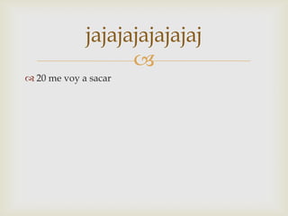 jajajajajajajaj
                   
 20 me voy a sacar
 