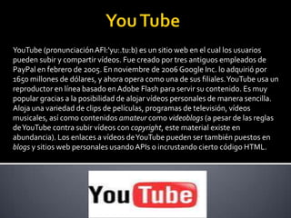 You TubeYouTube (pronunciación AFI:'yu:.tu:b) es un sitio web en el cual los usuarios pueden subir y compartir vídeos. Fue creado por tres antiguos empleados de PayPal en febrero de 2005. En noviembre de 2006 Google Inc. lo adquirió por 1650 millones de dólares, y ahora opera como una de sus filiales. YouTube usa un reproductor en línea basado en Adobe Flash para servir su contenido. Es muy popular gracias a la posibilidad de alojar vídeos personales de manera sencilla. Aloja una variedad de clips de películas, programas de televisión, vídeos musicales, así como contenidos amateur como videoblogs (a pesar de las reglas de YouTube contra subir vídeos con copyright, este material existe en abundancia). Los enlaces a vídeos de YouTube pueden ser también puestos en blogs y sitios web personales usando APIs o incrustando cierto código HTML.