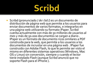 ScribdScribd (pronunciado / skrɪbd /) es un documento de distribución de página web que permite a los usuarios para enviar documentos de varios formatos, e integrarlos en una página web utilizando su formato iPaper. Scribd cuenta actualmente con más de 50 millones de usuarios al mes y más de 50.000 documentos se cargan a diario . IPaper es un formato de documento ricos similares a PDF construida para la web, que permite a los usuarios a los documentos de incrustar en una página web . IPaper fue construido con Adobe Flash, lo que le permite ser visto el mismo en diferentes sistemas operativos (Windows, Mac OS y Linux) sin conversión, siempre y cuando el lector tiene instalado Flash (aunque Scribd anunció que no soporte Flash para el iPhone ).