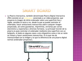 SmartBoardLa Pizarra Interactiva, también denominada Pizarra Digital Interactiva (PDi) consiste en un ordenador conectado a un video-proyector, que proyecta la imagen de dicho ordenador sobre una superficie lisa y rígida, sensible al tacto o no, desde la que se puede controlar el ordenador, hacer anotaciones manuscritas sobre cualquier imagen proyectada, así como guardarlas, imprimirlas, enviarlas por correo electrónico y exportarlas a diversos formatos. La principal función de la pizarra es pues controlar el ordenador mediante esta superficie con un bolígrafo, el dedo en algunos casos u otro dispositivo como si de un ratón se tratara y hacer anotaciones manuscritas. Es lo que nos da interactividad con la imágen y lo que lo diferencia de una pizarra digital normal (ordenador+proyector).