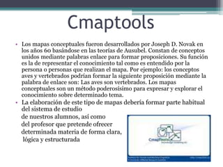 CmaptoolsLos mapas conceptuales fueron desarrollados por Joseph D. Novak en los años 60 basándose en las teorías de Ausubel. Constan de conceptos unidos mediante palabras enlace para formar proposiciones. Su función es la de representar el conocimiento tal como es entendido por la persona o personas que realizan el mapa. Por ejemplo: los conceptos aves y vertebrados podrían formar la siguiente proposición mediante la palabra de enlace son: Las aves son vertebrados. Los mapas conceptuales son un método poderosísimo para expresar y explorar el conocimiento sobre determinado tema.La elaboración de este tipo de mapas debería formar parte habitual del sistema de estudio     de nuestros alumnos, así como    del profesor que pretende ofrecer     determinada materia de forma clara,     lógica y estructurada