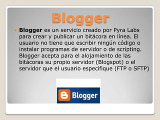 BloggerBlogger es un servicio creado por Pyra Labs para crear y publicar un bitácora en línea. El usuario no tiene que escribir ningún código o instalar programas de servidor o de scripting. Blogger acepta para el alojamiento de las bitácoras su propio servidor (Blogspot) o el servidor que el usuario especifique (FTP o SFTP)