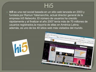Hi5hi5 es una red social basada en un sitio web lanzada en 2003 y fundada por RamunYalamanchis, actual director general de la empresa hi5 Networks. El número de usuarios ha crecido rápidamente y al finalizar el año 2007 tenía más de 70 millones de usuarios registrados,la mayoría de ellas en América Latina; además, es uno de los 40 sitios web más visitados del mundo.