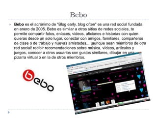 BeboBebo es el acrónimo de "Blog early, blog often" es una red social fundada en enero de 2005. Bebo es similar a otros sitios de redes sociales, te permite compartir fotos, enlaces, vídeos, aficiones e historias con quien quieras desde un solo lugar, conectar con amigos, familiares, compañeros de clase o de trabajo y nuevas amistades... ¡aunque sean miembros de otra red social! recibir recomendaciones sobre música, vídeos, artículos y juegos, conocer a otros usuarios con gustos similares, dibujar en una pizarra virtual o en la de otros miembros. 