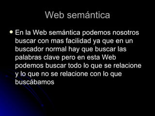 Web semántica En la Web semántica podemos nosotros buscar con mas facilidad ya que en un buscador normal hay que buscar las palabras clave pero en esta Web podemos buscar todo lo que se relacione y lo que no se relacione con lo que buscábamos 