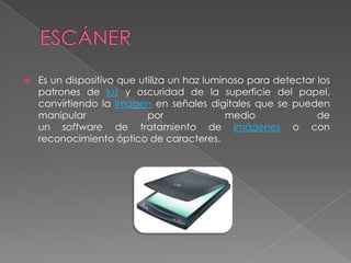 ESCÁNEREs un dispositivo que utiliza un haz luminoso para detectar los patrones de luz y oscuridad de la superficie del papel, convirtiendo la imagen en señales digitales que se pueden manipular por medio de un software de tratamiento de imágenes o con reconocimiento óptico de caracteres.
